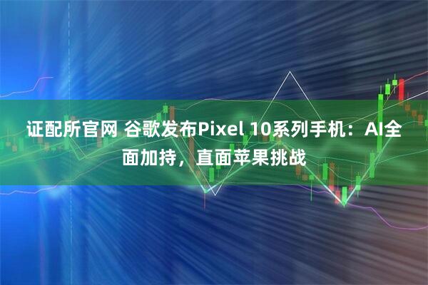 证配所官网 谷歌发布Pixel 10系列手机：AI全面加持，直面苹果挑战