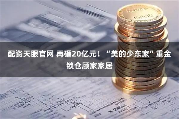 配资天眼官网 再砸20亿元！“美的少东家”重金锁仓顾家家居