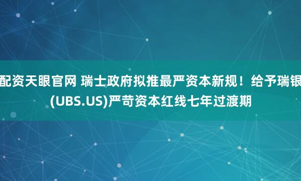 配资天眼官网 瑞士政府拟推最严资本新规！给予瑞银(UBS.US)严苛资本红线七年过渡期