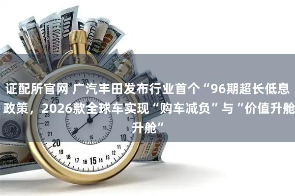 证配所官网 广汽丰田发布行业首个“96期超长低息”政策，2026款全球车实现“购车减负”与“价值升舱”